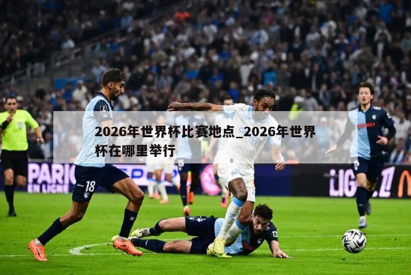 2026年世界杯比赛地点_2026年世界杯在哪里举行